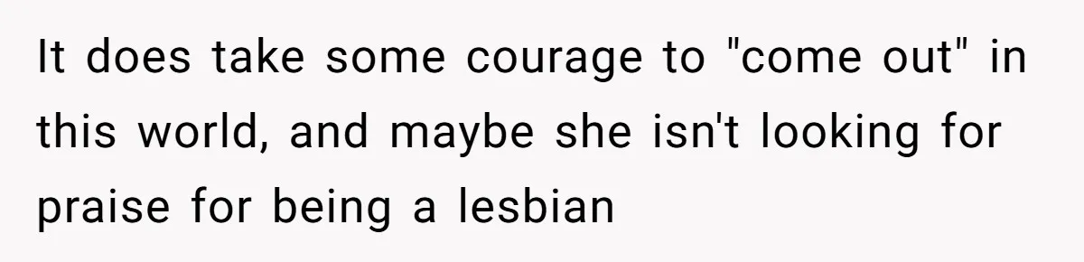 It does take some courage to "come out" in this world, and maybe she isn't looking for praise for being a lesbian