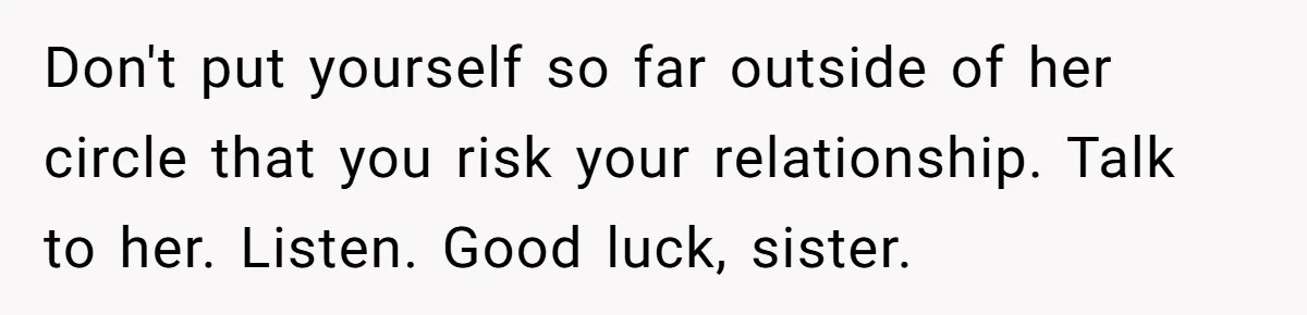 Don't put yourself so far outside of her circle that you risk your relationship. Talk to her. Listen. Good luck, sister.