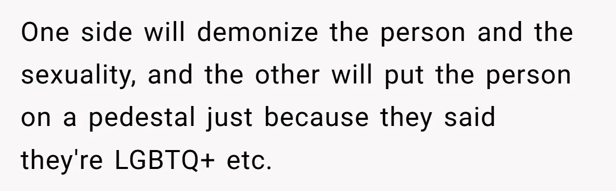 One side will demonize the person and the sexuality, and the other will put the person on a pedestal just because they said they're LGBTQ+ etc.