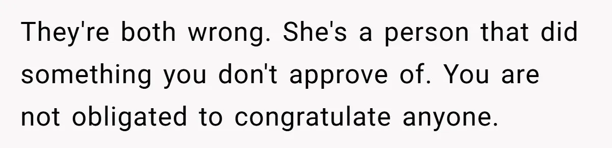 They're both wrong. She's a person that did something you don't approve of. You are not obligated to congratulate anyone.