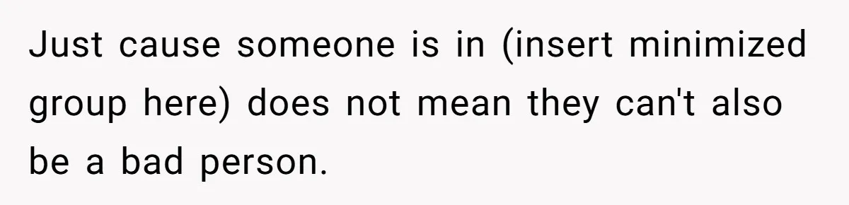 Just cause someone is in (insert minimized group here) does not mean they can't also be a bad person.