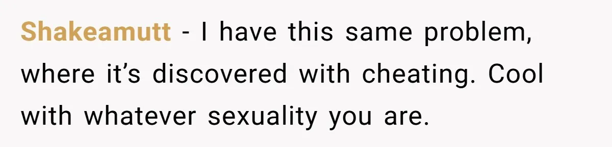 Shakeamutt − I have this same problem, where it’s discovered with cheating. Cool with whatever sexuality you are.