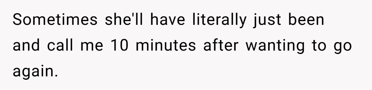 Sometimes she'll have literally just been and call me 10 minutes after wanting to go again.