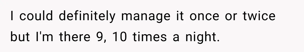 I could definitely manage it once or twice but I'm there 9, 10 times a night.