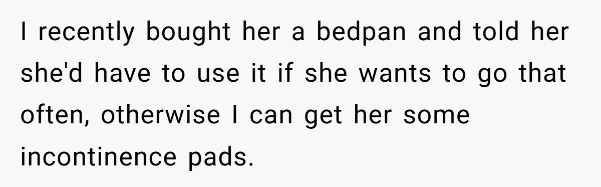 I recently bought her a bedpan and told her she'd have to use it if she wants to go that often, otherwise I can get her some incontinence pads.