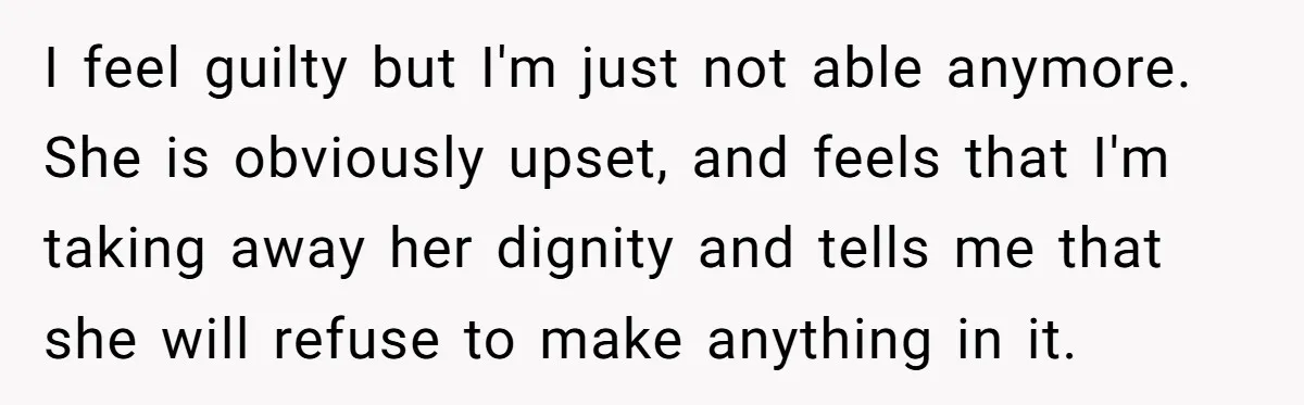 I feel guilty but I'm just not able anymore. She is obviously upset, and feels that I'm taking away her dignity and tells me that she will refuse to make...