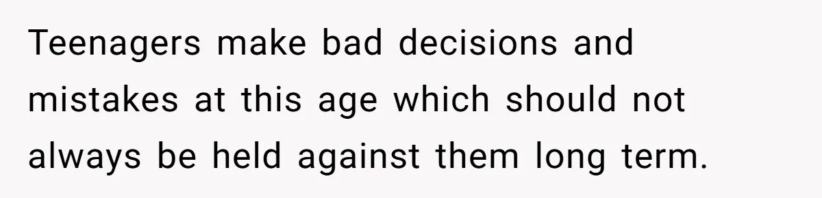 Teenagers make bad decisions and mistakes at this age which should not always be held against them long term.