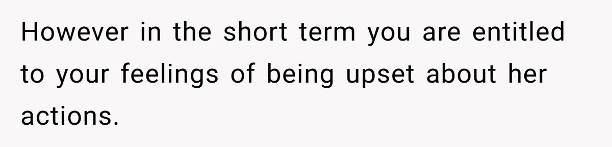 However in the short term you are entitled to your feelings of being upset about her actions.