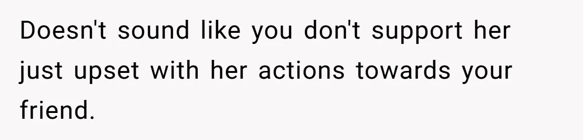 Doesn't sound like you don't support her just upset with her actions towards your friend.