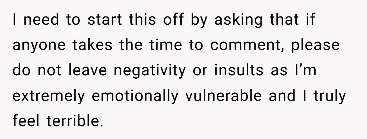 I need to start this off by asking that if anyone takes the time to comment, please do not leave negativity or insults as I’m extremely emotionally vulnerable and I...