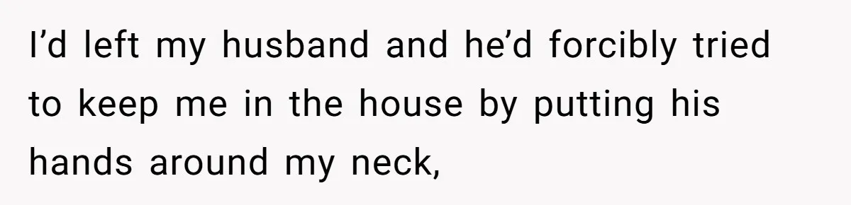 I’d left my husband and he’d forcibly tried to keep me in the house by putting his hands around my neck,