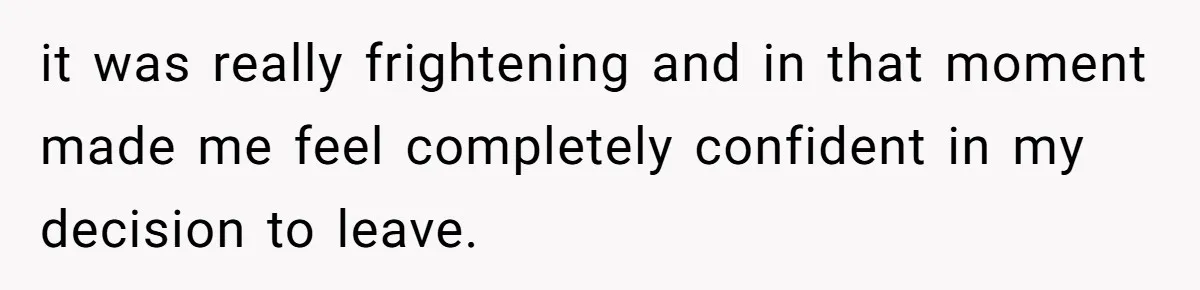 it was really frightening and in that moment made me feel completely confident in my decision to leave.