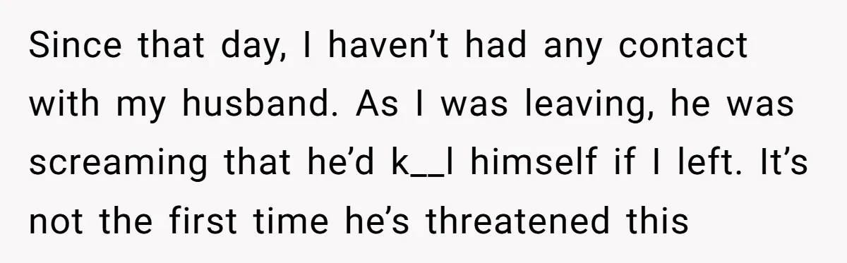 Since that day, I haven’t had any contact with my husband. As I was leaving, he was screaming that he’d k__l himself if I left. It’s not the first time...