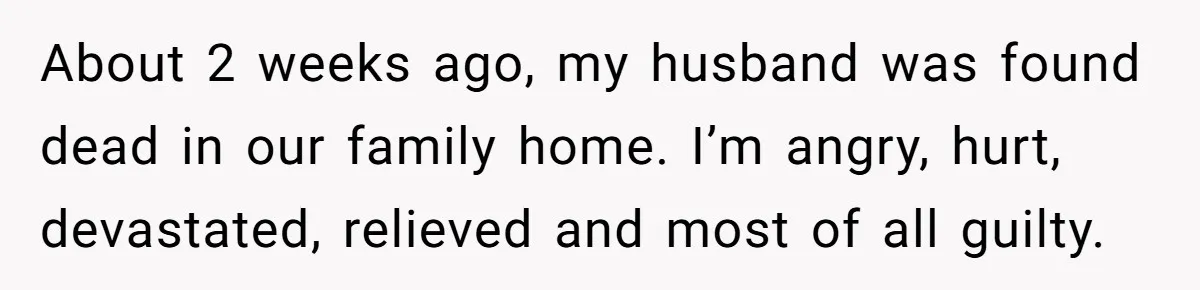 About 2 weeks ago, my husband was found dead in our family home. I’m angry, hurt, devastated, relieved and most of all guilty.