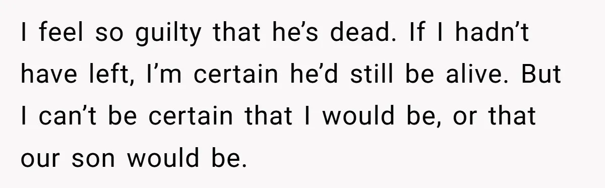 I feel so guilty that he’s dead. If I hadn’t have left, I’m certain he’d still be alive. But I can’t be certain that I would be, or that our...