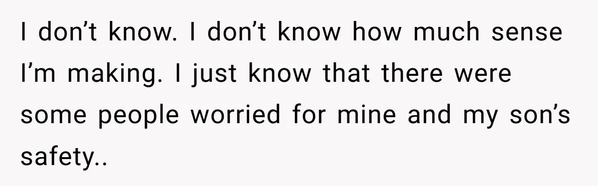 I don’t know. I don’t know how much sense I’m making. I just know that there were some people worried for mine and my son’s safety..