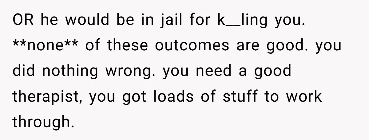 OR he would be in jail for k__ling you. **none** of these outcomes are good. you did nothing wrong. you need a good therapist, you got loads of stuff to...