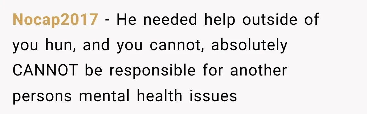 Nocap2017 − He needed help outside of you hun, and you cannot, absolutely CANNOT be responsible for another persons mental health issues