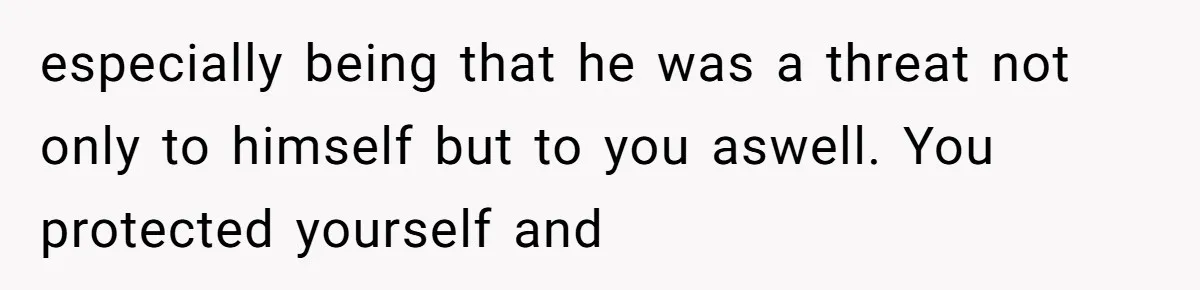 especially being that he was a threat not only to himself but to you aswell. You protected yourself and