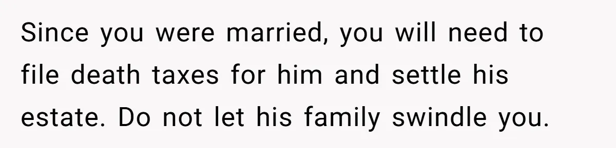 Since you were married, you will need to file death taxes for him and settle his estate. Do not let his family swindle you.