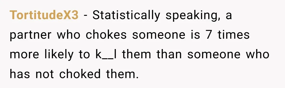 TortitudeX3 − Statistically speaking, a partner who chokes someone is 7 times more likely to k__l them than someone who has not choked them.