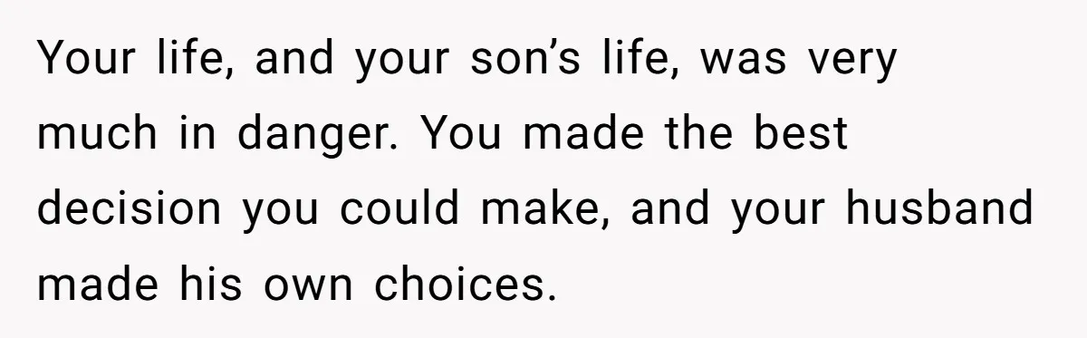 Your life, and your son’s life, was very much in danger. You made the best decision you could make, and your husband made his own choices.