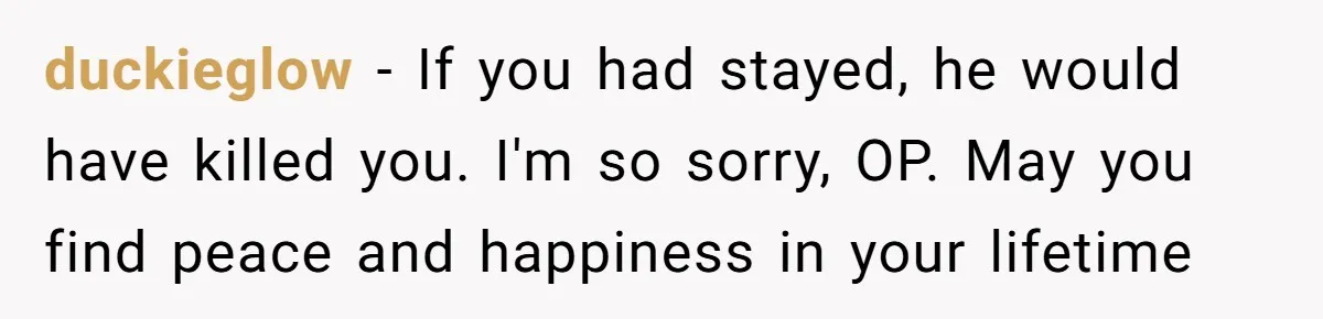 duckieglow − If you had stayed, he would have killed you. I'm so sorry, OP. May you find peace and happiness in your lifetime
