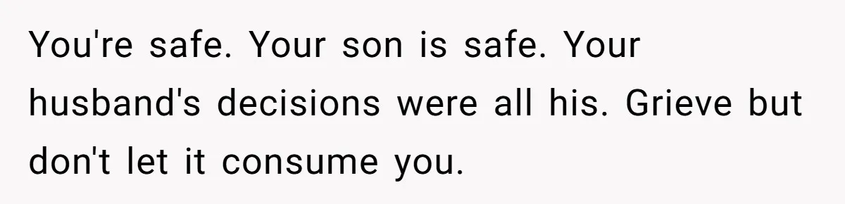 You're safe. Your son is safe. Your husband's decisions were all his. Grieve but don't let it consume you.