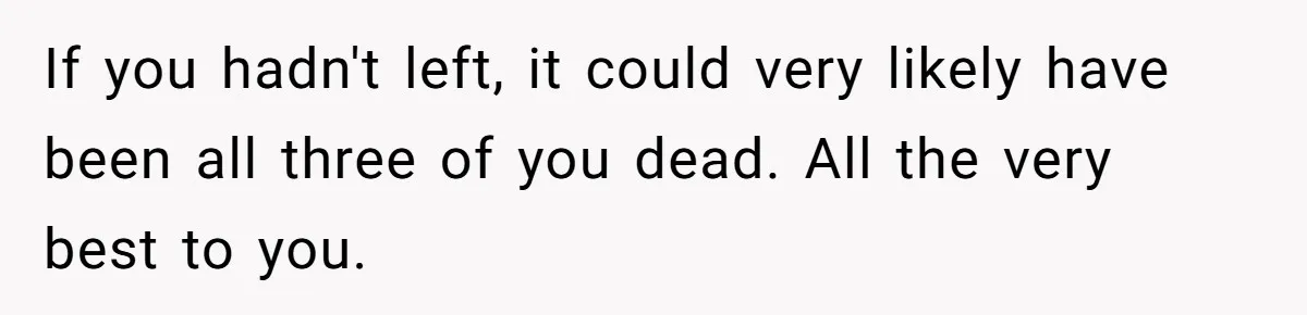 If you hadn't left, it could very likely have been all three of you dead. All the very best to you.