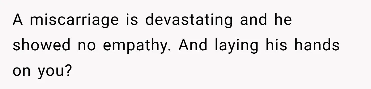 A miscarriage is devastating and he showed no empathy. And laying his hands on you?