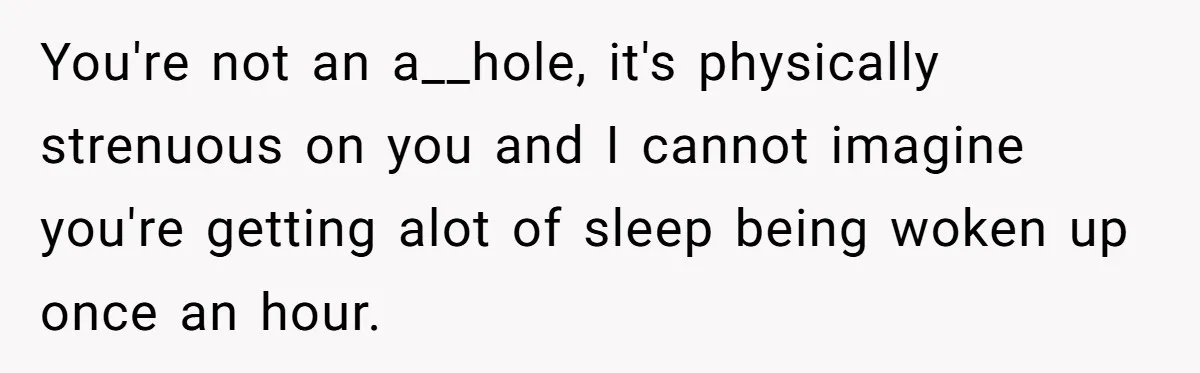 You're not an a__hole, it's physically strenuous on you and I cannot imagine you're getting alot of sleep being woken up once an hour.