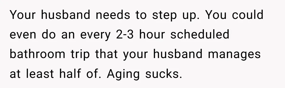 Your husband needs to step up. You could even do an every 2-3 hour scheduled bathroom trip that your husband manages at least half of. Aging sucks.