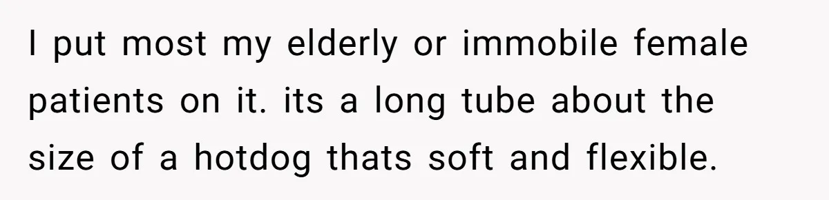 I put most my elderly or immobile female patients on it. its a long tube about the size of a hotdog thats soft and flexible.