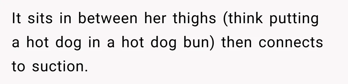 It sits in between her thighs (think putting a hot dog in a hot dog bun) then connects to suction.