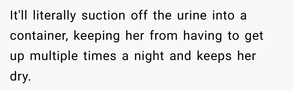 It'll literally suction off the urine into a container, keeping her from having to get up multiple times a night and keeps her dry.
