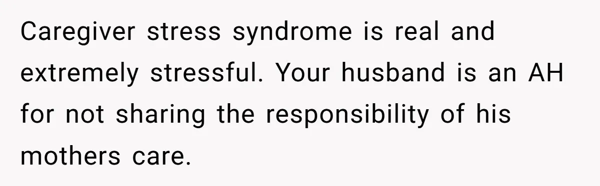 Caregiver stress syndrome is real and extremely stressful. Your husband is an AH for not sharing the responsibility of his mothers care. ​