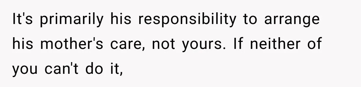 It's primarily his responsibility to arrange his mother's care, not yours. If neither of you can't do it,