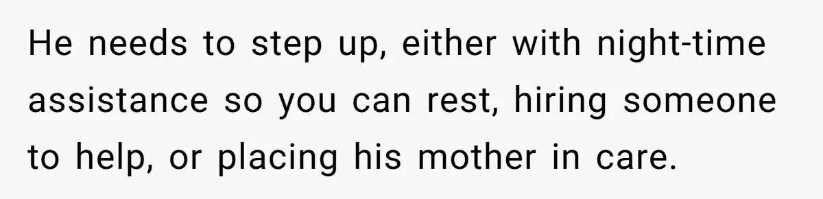 He needs to step up, either with night-time assistance so you can rest, hiring someone to help, or placing his mother in care.
