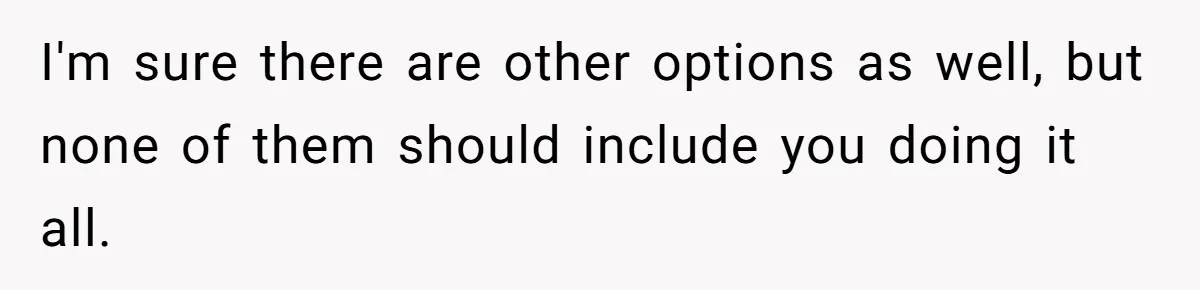 I'm sure there are other options as well, but none of them should include you doing it all.