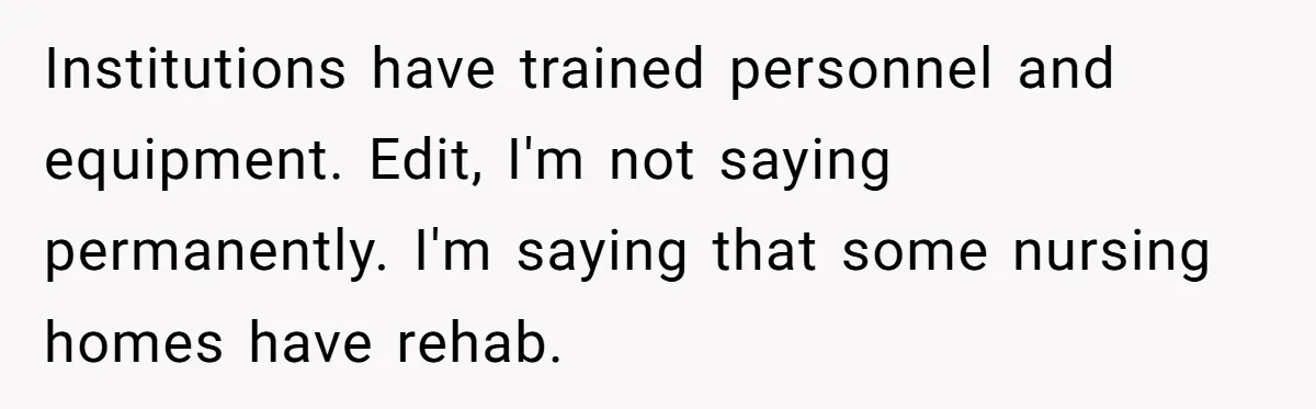 Institutions have trained personnel and equipment. Edit, I'm not saying permanently. I'm saying that some nursing homes have rehab.