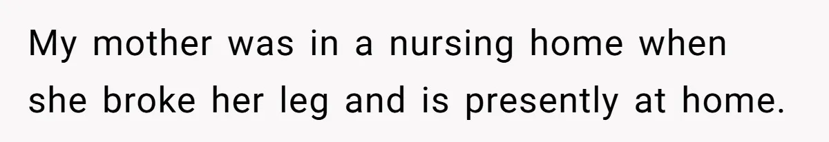 My mother was in a nursing home when she broke her leg and is presently at home.