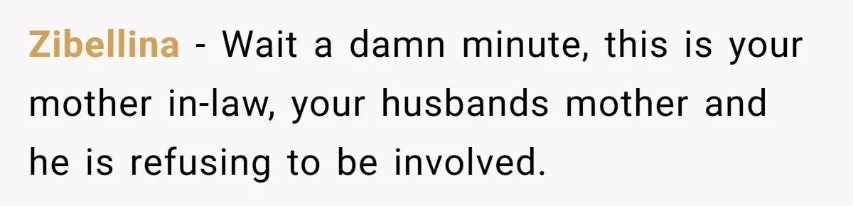 Zibellina − Wait a damn minute, this is your mother in-law, your husbands mother and he is refusing to be involved.