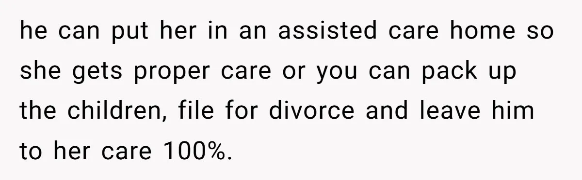 he can put her in an assisted care home so she gets proper care or you can pack up the children, file for divorce and leave him to her care...
