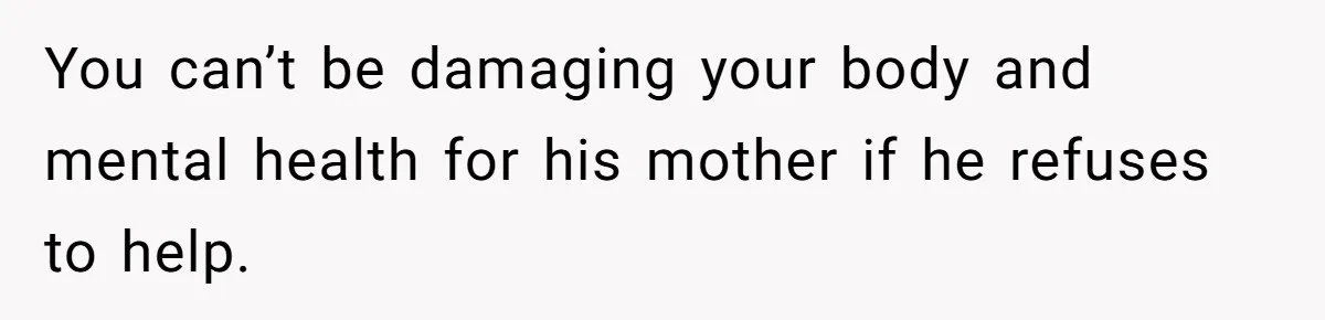 You can’t be damaging your body and mental health for his mother if he refuses to help.
