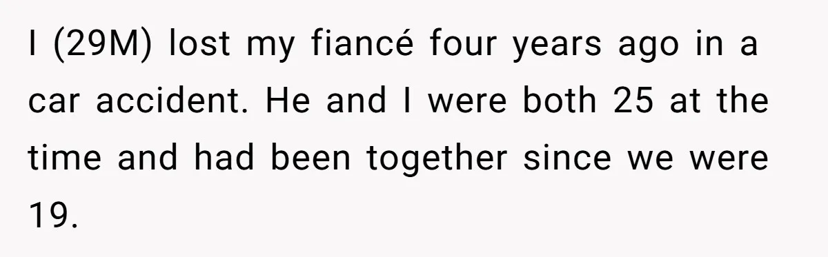 I (29M) lost my fiancé four years ago in a car accident. He and I were both 25 at the time and had been together since we were 19.