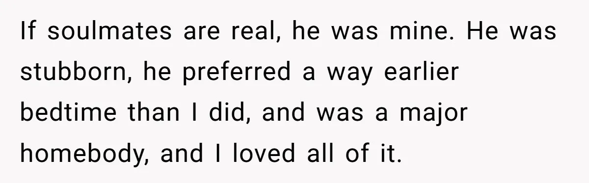 If soulmates are real, he was mine. He was stubborn, he preferred a way earlier bedtime than I did, and was a major homebody, and I loved all of it.