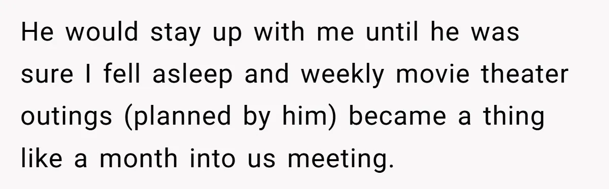 He would stay up with me until he was sure I fell asleep and weekly movie theater outings (planned by him) became a thing like a month into us meeting.