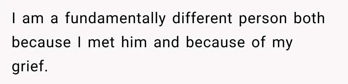 I am a fundamentally different person both because I met him and because of my grief.