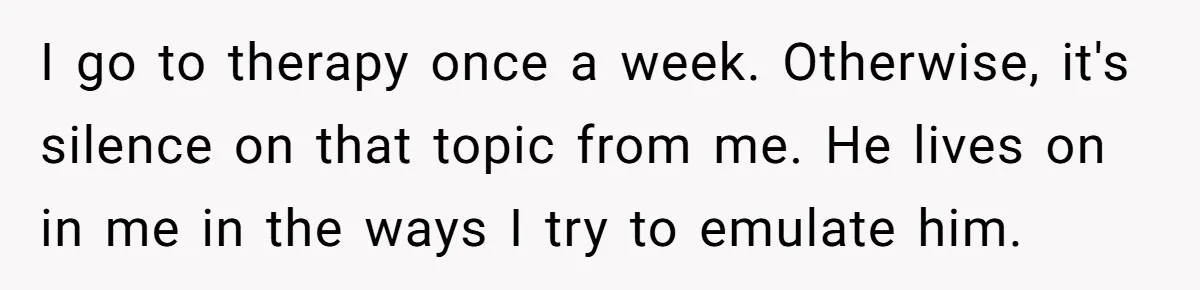 I go to therapy once a week. Otherwise, it's silence on that topic from me. He lives on in me in the ways I try to emulate him.