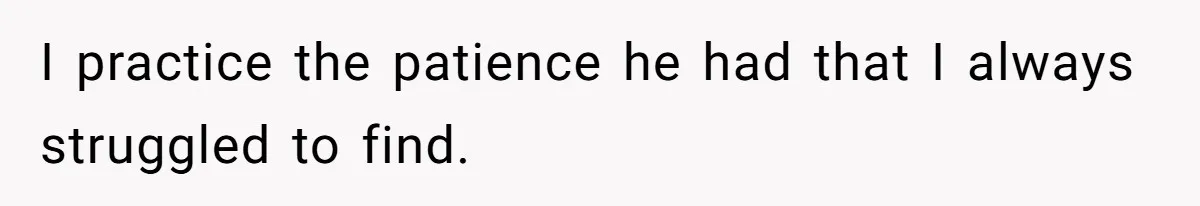 I practice the patience he had that I always struggled to find.